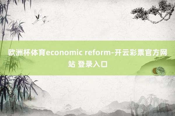 欧洲杯体育economic reform-开云彩票官方网站 登录入口