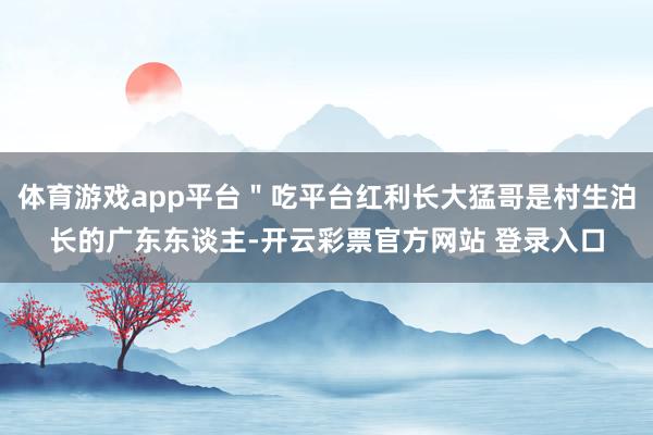 体育游戏app平台＂吃平台红利长大猛哥是村生泊长的广东东谈主-开云彩票官方网站 登录入口