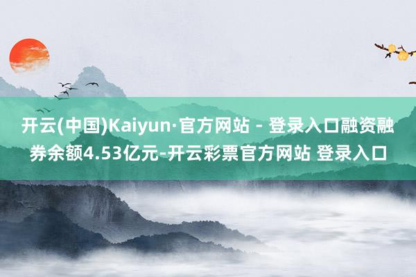 开云(中国)Kaiyun·官方网站 - 登录入口融资融券余额4.53亿元-开云彩票官方网站 登录入口