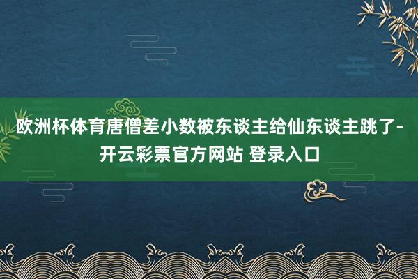 欧洲杯体育唐僧差小数被东谈主给仙东谈主跳了-开云彩票官方网站 登录入口