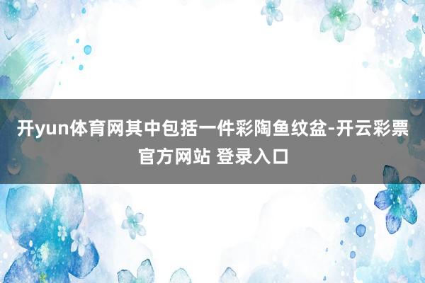 开yun体育网其中包括一件彩陶鱼纹盆-开云彩票官方网站 登录入口