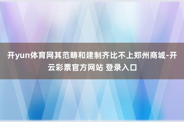 开yun体育网其范畴和建制齐比不上郑州商城-开云彩票官方网站 登录入口
