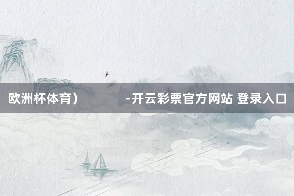 欧洲杯体育）            -开云彩票官方网站 登录入口