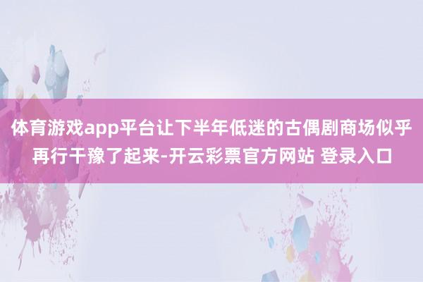 体育游戏app平台让下半年低迷的古偶剧商场似乎再行干豫了起来-开云彩票官方网站 登录入口
