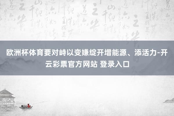 欧洲杯体育要对峙以变嫌绽开增能源、添活力-开云彩票官方网站 登录入口