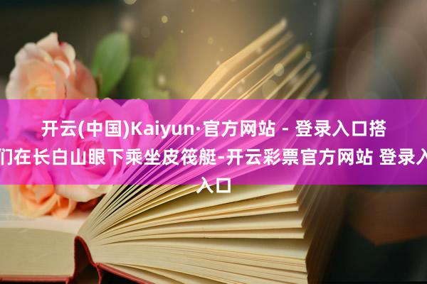 开云(中国)Kaiyun·官方网站 - 登录入口搭客们在长白山眼下乘坐皮筏艇-开云彩票官方网站 登录入口