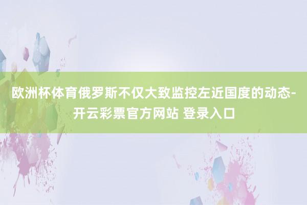 欧洲杯体育俄罗斯不仅大致监控左近国度的动态-开云彩票官方网站 登录入口