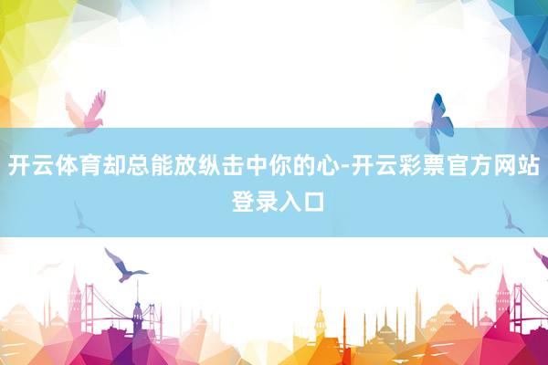 开云体育却总能放纵击中你的心-开云彩票官方网站 登录入口
