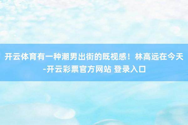 开云体育有一种潮男出街的既视感！林高远在今天-开云彩票官方网站 登录入口