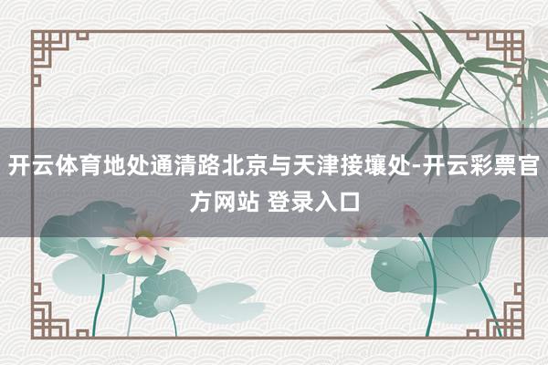 开云体育地处通清路北京与天津接壤处-开云彩票官方网站 登录入口