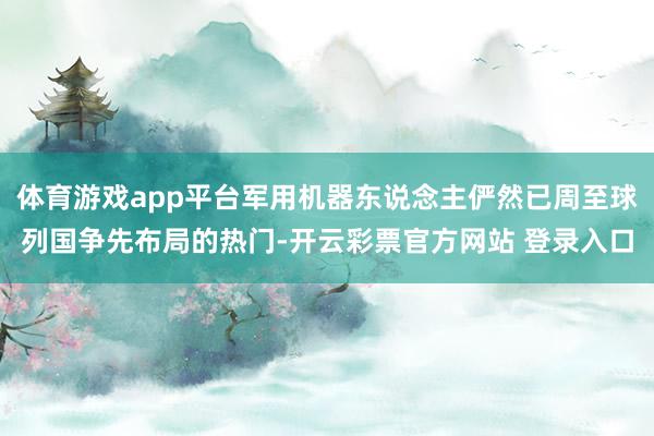 体育游戏app平台军用机器东说念主俨然已周至球列国争先布局的热门-开云彩票官方网站 登录入口