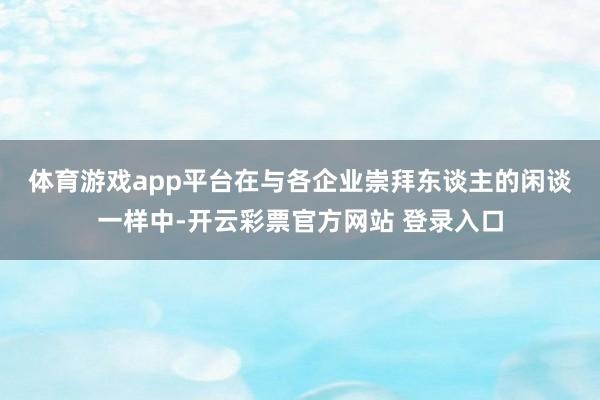 体育游戏app平台　　在与各企业崇拜东谈主的闲谈一样中-开云彩票官方网站 登录入口
