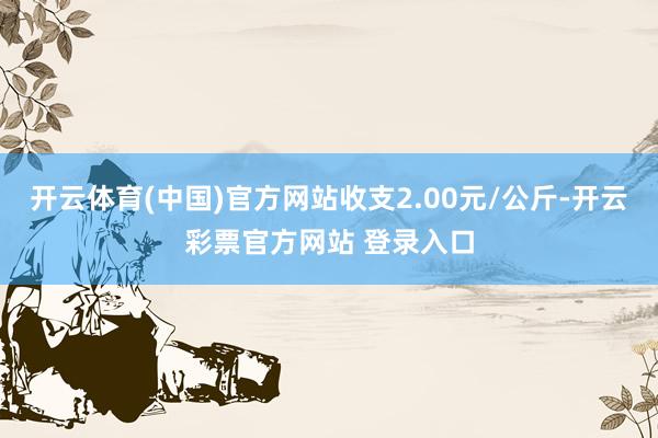 开云体育(中国)官方网站收支2.00元/公斤-开云彩票官方网站 登录入口