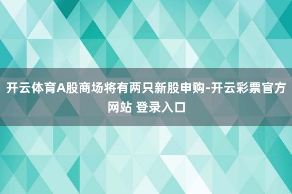 开云体育A股商场将有两只新股申购-开云彩票官方网站 登录入口