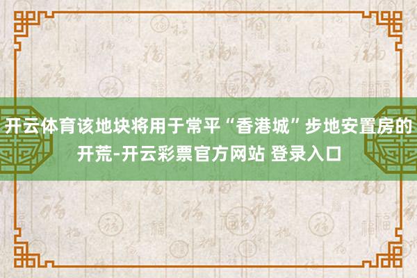 开云体育该地块将用于常平“香港城”步地安置房的开荒-开云彩票官方网站 登录入口