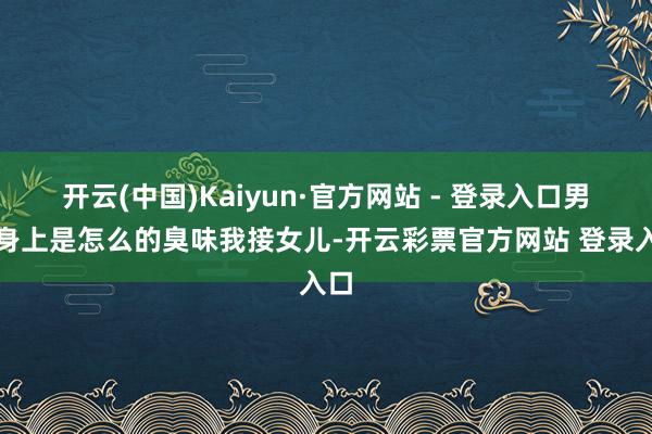 开云(中国)Kaiyun·官方网站 - 登录入口男生身上是怎么的臭味我接女儿-开云彩票官方网站 登录入口