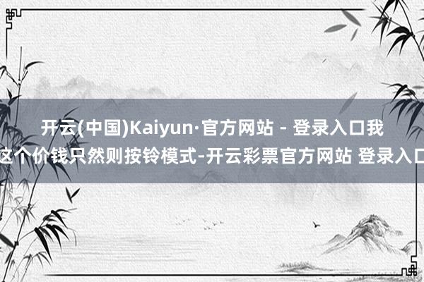开云(中国)Kaiyun·官方网站 - 登录入口我这个价钱只然则按铃模式-开云彩票官方网站 登录入口