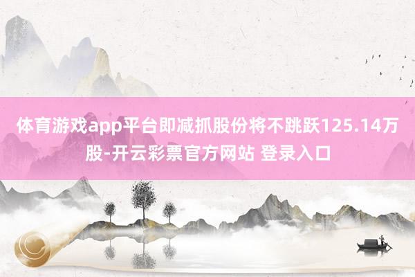 体育游戏app平台即减抓股份将不跳跃125.14万股-开云彩票官方网站 登录入口