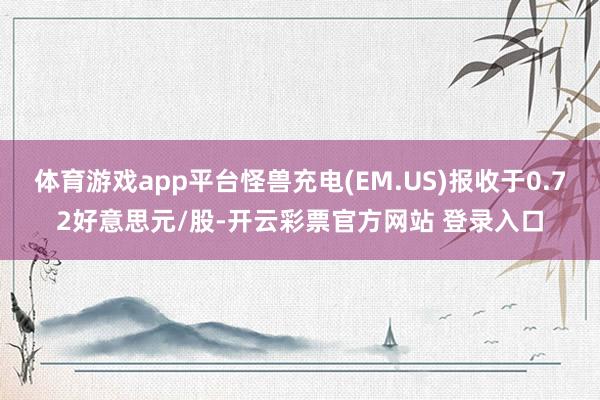 体育游戏app平台怪兽充电(EM.US)报收于0.72好意思元/股-开云彩票官方网站 登录入口