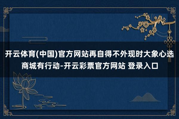 开云体育(中国)官方网站再自得不外现时大象心选商城有行动-开云彩票官方网站 登录入口