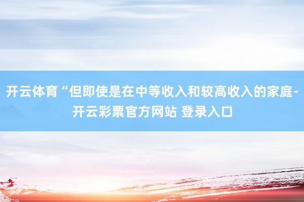 开云体育“但即使是在中等收入和较高收入的家庭-开云彩票官方网站 登录入口