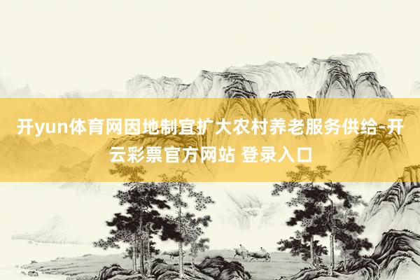 开yun体育网因地制宜扩大农村养老服务供给-开云彩票官方网站 登录入口
