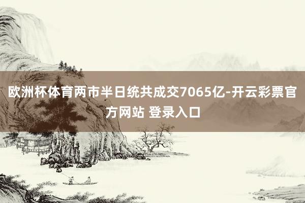 欧洲杯体育两市半日统共成交7065亿-开云彩票官方网站 登录入口