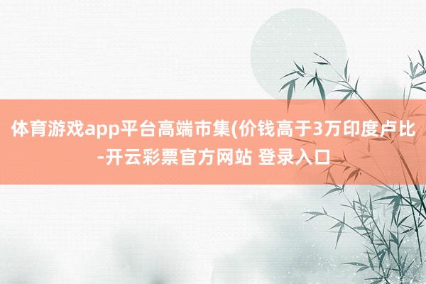体育游戏app平台高端市集(价钱高于3万印度卢比-开云彩票官方网站 登录入口