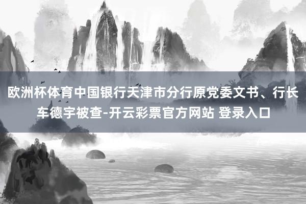 欧洲杯体育中国银行天津市分行原党委文书、行长车德宇被查-开云彩票官方网站 登录入口