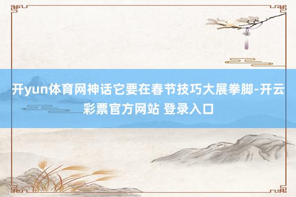 开yun体育网神话它要在春节技巧大展拳脚-开云彩票官方网站 登录入口