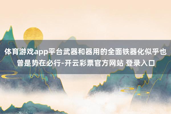 体育游戏app平台武器和器用的全面铁器化似乎也曾是势在必行-开云彩票官方网站 登录入口