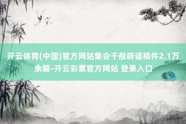 开云体育(中国)官方网站集会千般辟谣稿件2.1万余篇-开云彩票官方网站 登录入口