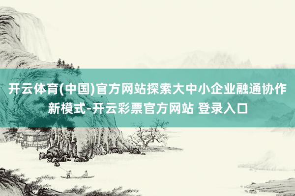开云体育(中国)官方网站探索大中小企业融通协作新模式-开云彩票官方网站 登录入口