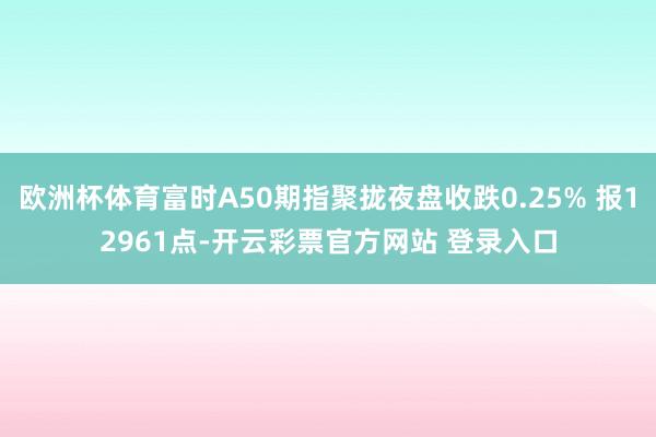 欧洲杯体育富时A50期指聚拢夜盘收跌0.25% 报12961点-开云彩票官方网站 登录入口