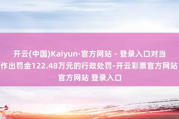 开云(中国)Kaiyun·官方网站 - 登录入口对当事东谈主作出罚金122.48万元的行政处罚-开云彩票官方网站 登录入口