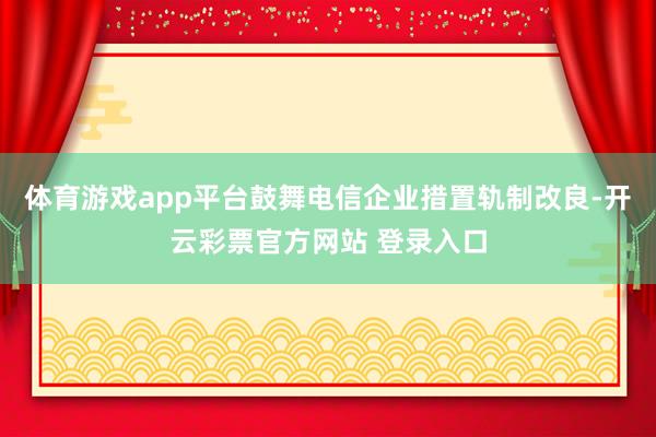 体育游戏app平台鼓舞电信企业措置轨制改良-开云彩票官方网站 登录入口