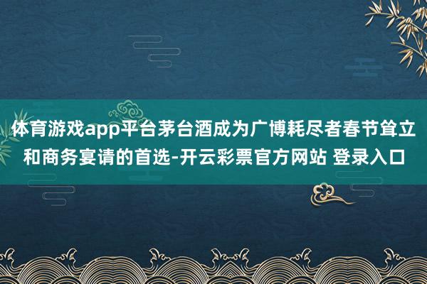体育游戏app平台茅台酒成为广博耗尽者春节耸立和商务宴请的首选-开云彩票官方网站 登录入口