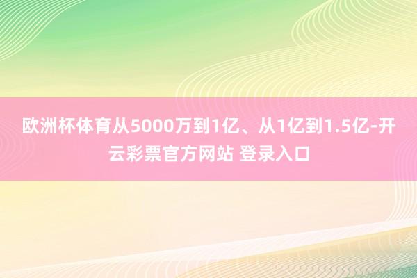 欧洲杯体育从5000万到1亿、从1亿到1.5亿-开云彩票官方网站 登录入口