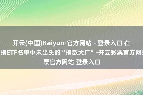 开云(中国)Kaiyun·官方网站 - 登录入口 在首批科创综指ETF名单中未出头的“指数大厂”-开云彩票官方网站 登录入口