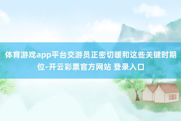 体育游戏app平台交游员正密切暖和这些关键时期位-开云彩票官方网站 登录入口