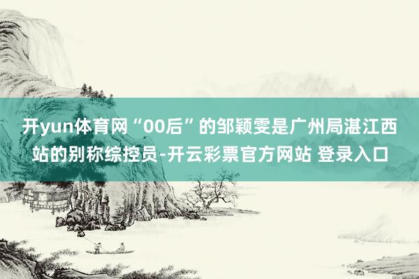 开yun体育网“00后”的邹颖雯是广州局湛江西站的别称综控员-开云彩票官方网站 登录入口