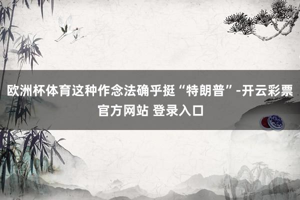 欧洲杯体育这种作念法确乎挺“特朗普”-开云彩票官方网站 登录入口