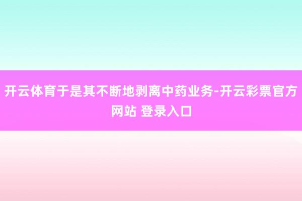 开云体育于是其不断地剥离中药业务-开云彩票官方网站 登录入口