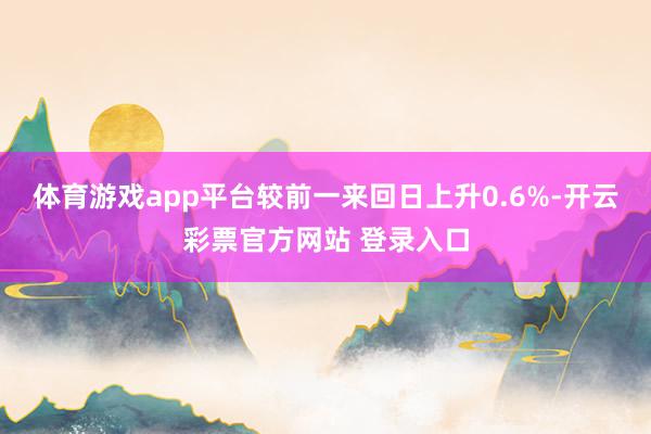 体育游戏app平台较前一来回日上升0.6%-开云彩票官方网站 登录入口