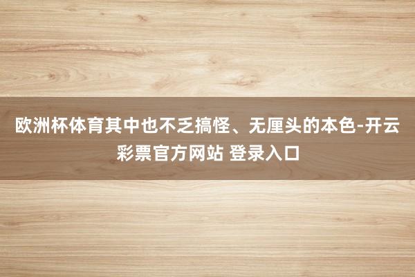 欧洲杯体育其中也不乏搞怪、无厘头的本色-开云彩票官方网站 登录入口