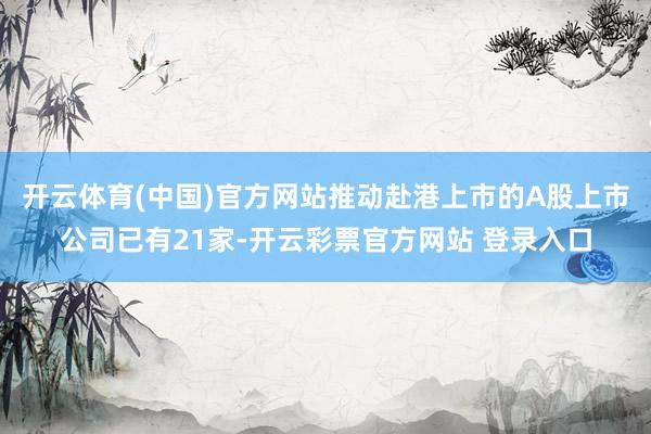 开云体育(中国)官方网站推动赴港上市的A股上市公司已有21家-开云彩票官方网站 登录入口