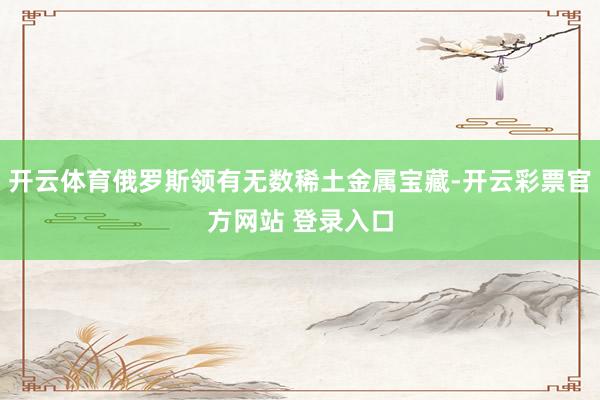 开云体育俄罗斯领有无数稀土金属宝藏-开云彩票官方网站 登录入口