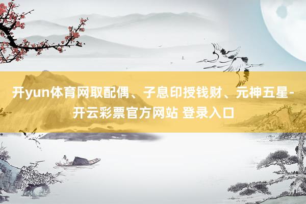 开yun体育网取配偶、子息印授钱财、元神五星-开云彩票官方网站 登录入口