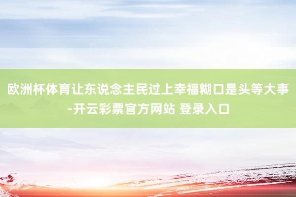 欧洲杯体育让东说念主民过上幸福糊口是头等大事-开云彩票官方网站 登录入口