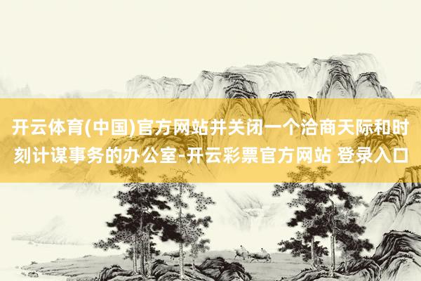 开云体育(中国)官方网站并关闭一个洽商天际和时刻计谋事务的办公室-开云彩票官方网站 登录入口